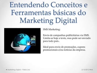 Entendendo Conceitos e
  Ferramentas básicas do
     Marketing Digital
                                 SMS Marketing:

                                 Envio de campanhas publicitárias via SMS.
                                 Limita-se hoje a texto, mas pode ser enviado
                                 para todo país..

                                 Ideal para envio de promoções, cupons
                                 promocionais e/ou notícias da empresa.




Marketing Digital – Fábio Lira                                      2/13/2012   44
 