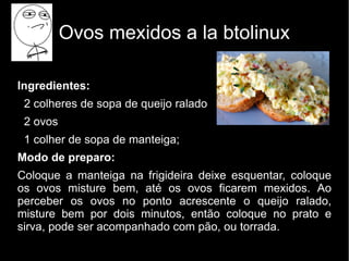 Ovos mexidos a la btolinux

Ingredientes:
 2 colheres de sopa de queijo ralado
 2 ovos
 1 colher de sopa de manteiga;
Modo de preparo:
Coloque a manteiga na frigideira deixe esquentar, coloque
os ovos misture bem, até os ovos ficarem mexidos. Ao
perceber os ovos no ponto acrescente o queijo ralado,
misture bem por dois minutos, então coloque no prato e
sirva, pode ser acompanhado com pão, ou torrada.
 