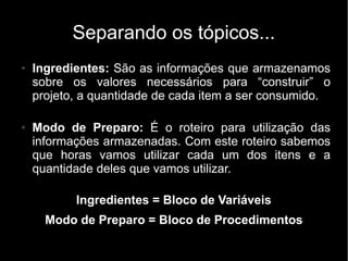 Separando os tópicos...
●   Ingredientes: São as informações que armazenamos
    sobre os valores necessários para “construir” o
    projeto, a quantidade de cada item a ser consumido.

●   Modo de Preparo: É o roteiro para utilização das
    informações armazenadas. Com este roteiro sabemos
    que horas vamos utilizar cada um dos itens e a
    quantidade deles que vamos utilizar.

           Ingredientes = Bloco de Variáveis
      Modo de Preparo = Bloco de Procedimentos
 