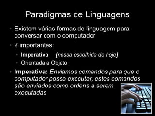 Paradigmas de Linguagens
●   Existem várias formas de linguagem para
    conversar com o computador
●   2 importantes:
    ●   Imperativa   [nossa escolhida de hoje]
    ●   Orientada a Objeto
●   Imperativa: Enviamos comandos para que o
    computador possa executar, estes comandos
    são enviados como ordens a serem
    executadas
 