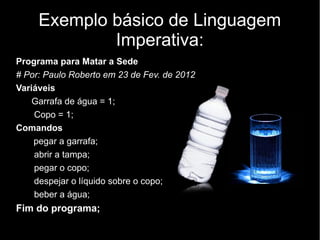 Exemplo básico de Linguagem
             Imperativa:
Programa para Matar a Sede
# Por: Paulo Roberto em 23 de Fev. de 2012
Variáveis
    Garrafa de água = 1;
    Copo = 1;
Comandos
    pegar a garrafa;
    abrir a tampa;
    pegar o copo;
    despejar o líquido sobre o copo;
    beber a água;
Fim do programa;
 