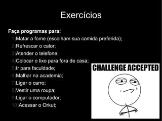 Exercícios
Faça programas para:
 1)Matar a fome (escolham sua comida preferida);
 2)Refrescar o calor;
 3)Atender o telefone;
 4)Colocar o lixo para fora de casa;
 5)Ir para faculdade;
 6)Malhar na academia;
 7)Ligar o carro;
 8)Vestir uma roupa;
 9)Ligar o computador;
 10)Acessar o Orkut;
 