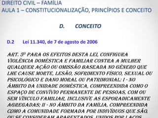 DIREITO CIVIL – FAMÍLIA
AULA 1 – CONSTITUCIONALIZAÇÃO, PRINCÍPIOS E CONCEITO

                       D.     CONCEITO

 D.2   Lei 11.340, de 7 de agosto de 2006

 Art. 5o Para os efeitos desta Lei, configura
 violência doméstica e familiar contra a mulher
 qualquer ação ou omissão baseada no gênero que
 lhe cause morte, lesão, sofrimento físico, sexual ou
 psicológico e dano moral ou patrimonial: I - no
 âmbito da unidade doméstica, compreendida como o
 espaço de convívio permanente de pessoas, com ou
 sem vínculo familiar, inclusive as esporadicamente
 agregadas; II - no âmbito da família, compreendida
 como a comunidade formada por indivíduos que são
 