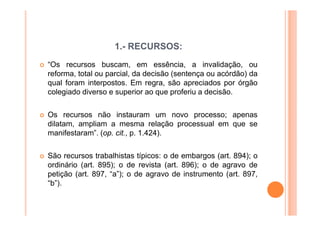 1.- RECURSOS:
“Os recursos buscam, em essência, a invalidação, ou
reforma, total ou parcial, da decisão (sentença ou acórdão) da
qual foram interpostos. Em regra, são apreciados por órgão
colegiado diverso e superior ao que proferiu a decisão.

Os recursos não instauram um novo processo; apenas
dilatam, ampliam a mesma relação processual em que se
manifestaram”. (op. cit., p. 1.424).

São recursos trabalhistas típicos: o de embargos (art. 894); o
ordinário (art. 895); o de revista (art. 896); o de agravo de
petição (art. 897, “a”); o de agravo de instrumento (art. 897,
“b”).
 