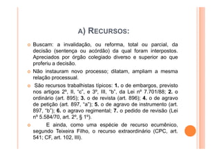 A)   RECURSOS:
Buscam: a invalidação, ou reforma, total ou parcial, da
decisão (sentença ou acórdão) da qual foram interpostos.
Apreciados por órgão colegiado diverso e superior ao que
proferiu a decisão.
Não instauram novo processo; dilatam, ampliam a mesma
relação processual.
 São recursos trabalhistas típicos: 1. o de embargos, previsto
nos artigos 2º, II, “c”, e 3º, III, “b”, da Lei nº 7.701/88; 2. o
ordinário (art. 895); 3. o de revista (art. 896); 4. o de agravo
de petição (art. 897, “a”); 5. o de agravo de instrumento (art.
897, “b”); 6. o agravo regimental; 7. o pedido de revisão (Lei
nº 5.584/70, art. 2º, § 1º).
      E ainda, como uma espécie de recurso ecumênico,
segundo Teixeira Filho, o recurso extraordinário (CPC, art.
541; CF, art. 102, III).
 