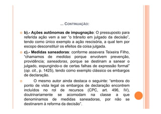 ... CONTINUAÇÃO:

b).- Ações autônomas de impugnação: O pressuposto para
referida ação vem a ser “o trânsito em julgado da decisão”,
tendo como único exemplo a ação rescisória, a qual tem por
escopo desconstituir os efeitos da coisa julgada.
c).- Medidas saneadoras: conforme assevera Teixeira Filho,
“chamamos de medidas porque envolvem prevenção,
providência; saneadoras, porque se destinam a sanear o
julgado, expungindo-o de certas falhas de expressão formal”
(op. cit., p. 1425), tendo como exemplo clássico os embargos
de declaração.
      O mesmo autor ainda destaca o seguinte: “embora do
ponto de vista legal os embargos de declaração encontrem
incluídos no rol de recursos (CPC, art. 496, IV),
doutrinariamente se acomodam na classe a que
denominamos de medidas saneadoras, por não se
destinarem à reforma da decisão”.
 