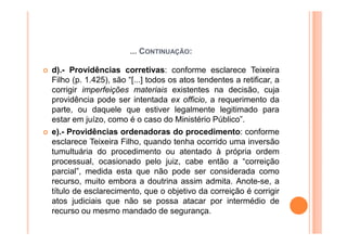 ... CONTINUAÇÃO:

d).- Providências corretivas: conforme esclarece Teixeira
Filho (p. 1.425), são “[...] todos os atos tendentes a retificar, a
corrigir imperfeições materiais existentes na decisão, cuja
providência pode ser intentada ex officio, a requerimento da
parte, ou daquele que estiver legalmente legitimado para
estar em juízo, como é o caso do Ministério Público”.
e).- Providências ordenadoras do procedimento: conforme
esclarece Teixeira Filho, quando tenha ocorrido uma inversão
tumultuária do procedimento ou atentado à própria ordem
processual, ocasionado pelo juiz, cabe então a “correição
parcial”, medida esta que não pode ser considerada como
recurso, muito embora a doutrina assim admita. Anote-se, a
título de esclarecimento, que o objetivo da correição é corrigir
atos judiciais que não se possa atacar por intermédio de
recurso ou mesmo mandado de segurança.
 