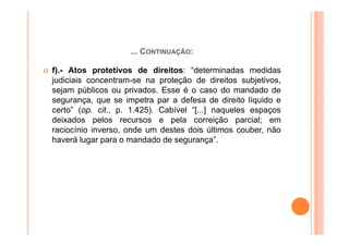 ... CONTINUAÇÃO:

f).- Atos protetivos de direitos: “determinadas medidas
judiciais concentram-se na proteção de direitos subjetivos,
sejam públicos ou privados. Esse é o caso do mandado de
segurança, que se impetra par a defesa de direito líquido e
certo” (op. cit., p. 1.425). Cabível “[...] naqueles espaços
deixados pelos recursos e pela correição parcial; em
raciocínio inverso, onde um destes dois últimos couber, não
haverá lugar para o mandado de segurança”.
 