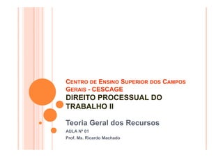 CENTRO DE ENSINO SUPERIOR DOS CAMPOS
GERAIS - CESCAGE
DIREITO PROCESSUAL DO
TRABALHO II

Teoria Geral dos Recursos
AULA Nº 01
Prof. Ms. Ricardo Machado
 