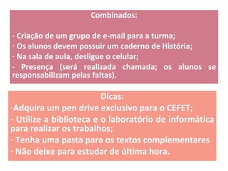 Combinados: - Criação de um grupo de e-mail para a turma; Os alunos devem possuir um caderno de História; Na sala de aula, desligue o celular; - Presença (será realizada chamada; os alunos se responsabilizam pelas faltas). Dicas: Adquira um pen drive exclusivo para o CEFET; Utilize a biblioteca e o laboratório de informática para realizar os trabalhos; Tenha uma pasta para os textos complementares Não deixe para estudar de última hora. 