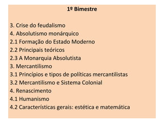 1º Bimestre Crise do feudalismo Absolutismo monárquico 2.1 Formação do Estado Moderno  2.2 Principais teóricos 2.3 A Monarquia Absolutista 3. Mercantilismo 3.1 Princípios e tipos de políticas mercantilistas 3.2 Mercantilismo e Sistema Colonial 4. Renascimento 4.1 Humanismo 4.2 Características gerais: estética e matemática 