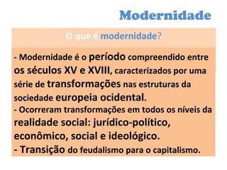 Modernidade O que é  modernidade ? - Modernidade é o  período  compreendido entre  os séculos XV e XVIII , caracterizados por uma série de  transformações  nas estruturas da sociedade  europeia ocidental . - Ocorreram transformações em todos os níveis da  realidade social: jurídico-político, econômico, social e ideológico. - Transição  do feudalismo para o capitalismo. 
