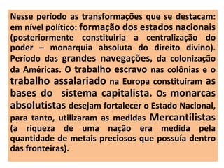 Nesse período as transformações que se destacam: em nível político:  formação dos estados nacionais  (posteriormente constituiria a centralização do poder – monarquia absoluta do direito divino). Período das  grandes navegações , da colonização da Américas. O  trabalho escravo  nas colônias e o  trabalho assalariado  na Europa constituíram  as bases do  sistema capitalista.  Os  monarcas absolutistas  desejam fortalecer o Estado Nacional, para tanto, utilizaram as medidas  Mercantilistas  (a riqueza de uma nação era medida pela quantidade de metais preciosos que possuía dentro das fronteiras). 