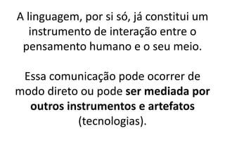 A linguagem, por si só, já constitui um
   instrumento de interação entre o
 pensamento humano e o seu meio.

 Essa comunicação pode ocorrer de
modo direto ou pode ser mediada por
  outros instrumentos e artefatos
           (tecnologias).
 
