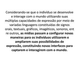 Considerando-se que o indivíduo se desenvolve
    e interage com o mundo utilizando suas
múltiplas capacidades de expressão por meio de
   variadas linguagens constituídas de signos
orais, textuais, gráficos, imagéticos, sonoros, ent
re outros, as mídias passam a configurar novas
    maneiras para os indivíduos utilizarem e
        ampliarem suas possibilidades de
 expressão, constituindo novas interfaces para
     captarem e interagirem com o mundo.
 