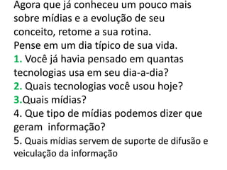 Agora que já conheceu um pouco mais
sobre mídias e a evolução de seu
conceito, retome a sua rotina.
Pense em um dia típico de sua vida.
1. Você já havia pensado em quantas
tecnologias usa em seu dia-a-dia?
2. Quais tecnologias você usou hoje?
3.Quais mídias?
4. Que tipo de mídias podemos dizer que
geram informação?
5. Quais mídias servem de suporte de difusão e
veiculação da informação
 