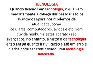 TECNOLOGIA
   Quando falamos em tecnologia, o que vem
  imediatamente à cabeça das pessoas são os
       avançados aparelhos modernos da
                atualidade, como
   celulares, computadores, aviões e etc. Sem
       dúvida nenhuma estes aparatos são
avançados, no entanto, a história da tecnologia
é tão antiga quanto à civilização e até um arco e
  flecha pode ser considerado uma tecnologia
                   avançada.
 