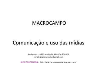 MACROCAMPO


Comunicação e uso das mídias
          Professora : UIRES MARIA DE ARRUDA TORRES
                e-mail: pratainovador@gmail.com

   BLOG EDUCACIONAL: http://macrocamposprata.blogspot.com/
 