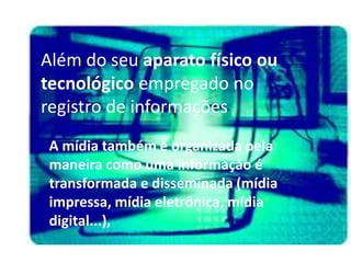 Além do seu aparato físico ou
tecnológico empregado no
registro de informações
 A mídia também é organizada pela
 maneira como uma informação é
 transformada e disseminada (mídia
 impressa, mídia eletrônica, mídia
 digital...),
 