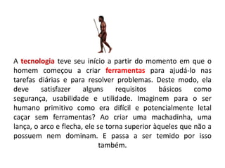 A tecnologia teve seu início a partir do momento em que o
homem começou a criar ferramentas para ajudá-lo nas
tarefas diárias e para resolver problemas. Deste modo, ela
deve     satisfazer    alguns     requisitos   básicos    como
segurança, usabilidade e utilidade. Imaginem para o ser
humano primitivo como era difícil e potencialmente letal
caçar sem ferramentas? Ao criar uma machadinha, uma
lança, o arco e flecha, ele se torna superior àqueles que não a
possuem nem dominam. E passa a ser temido por isso
                             também.
 