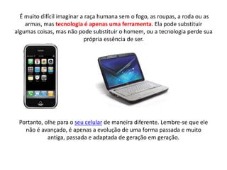 É muito difícil imaginar a raça humana sem o fogo, as roupas, a roda ou as
    armas, mas tecnologia é apenas uma ferramenta. Ela pode substituir
algumas coisas, mas não pode substituir o homem, ou a tecnologia perde sua
                            própria essência de ser.




 Portanto, olhe para o seu celular de maneira diferente. Lembre-se que ele
   não é avançado, é apenas a evolução de uma forma passada e muito
            antiga, passada e adaptada de geração em geração.
 