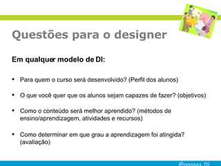Questões para o designer Em qualquer modelo de DI: Para quem o curso será desenvolvido? (Perfil dos alunos) O que você quer que os alunos sejam capazes de fazer? (objetivos) Como o conteúdo será melhor aprendido? (métodos de ensino/aprendizagem, atividades e recursos) Como determinar em que grau a aprendizagem foi atingida? (avaliação) 