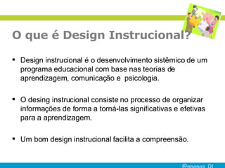 O que é Design Instrucional?  Design instrucional é o desenvolvimento sistêmico de um programa educacional com base nas teorias de aprendizagem, comunicação e  psicologia.  O desing instrucional consiste no processo de organizar informações de forma a torná-las significativas e efetivas para a aprendizagem.  Um bom design instrucional facilita a compreensão. 