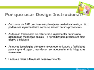 Por que usar Design Instrucional? Os cursos de EAD precisam ser planejados cuidadosamente, e não podem ser implementados como se fossem cursos presenciais.  As formas tradicionais de estruturar e implementar cursos nao atendem às mudanças sociais – a aprendizagem precisa ser mais efetiva e eficiente As novas tecnologias oferecem novas oportunidades e facilidades para a aprendizagem, mas devem ser adequadamente integradas num curso.  Facilita e reduz o tempo de desenvolvimento. 