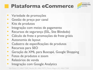 Plataforma eCommerce
      Variedade de promoções
      Gestão de preço por canal
      Kits de produtos
      Integração com meios de pagamento
      Recursos de segurança (SSL, Site Blindado)
      Cálculo de frete e promoções de frete grátis
      Autonomia de layout
      Cadastro de especificações de produtos
      Recursos para SEO
      Geração de XML para Buscapé, Google Shopping
      Fotos de produtos e zoom
      Relatórios de venda
      Integração com Google Analytics
    São Paulo (11) 4063 7208 | Recife (81) 4062 9373 | Porto Alegre (51) 4063 7208
 