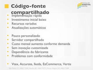 Código-fonte

      compartilhado
       Implementação rápida
      Investimento inicial baixo
      Recursos variados
      Atualizações automáticas

      Pouco personalizado
      Servidor compartilhado
      Custo mensal aumenta conforme demanda
      Sem inovação customizada
      Dependência do fabricante
      Problemas com conformidade

 Vtex, Accurate, Ikeda, EzCommerce, Vertis
    São Paulo (11) 4063 7208 | Recife (81) 4062 9373 | Porto Alegre (51) 4063 7208
 