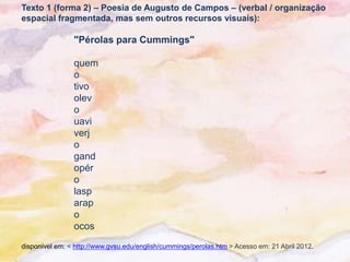 Texto 1 (forma 2) – Poesia de Augusto de Campos – (verbal / organização
espacial fragmentada, mas sem outros recursos visuais):

                "Pérolas para Cummings"

                quem
                o
                tivo
                olev
                o
                uavi
                verj
                o
                gand
                opér
                o
                lasp
                arap
                o
                ocos
disponível em: < http://www.gvsu.edu/english/cummings/perolas.htm > Acesso em: 21 Abril 2012.
 
