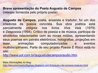 Breve apresentação do Poeta Augusto de Campos
(release fornecida pelo próprio poeta)

Augusto de Campos, poeta, ensaísta e tradutor, foi um dos
criadores da poesia concreta. Sua obra poética está
parcialmente coligida nos livros Viva Vaia (1979)
e Despoesia (1994). Crítico de poesia e de música, participa de
atividades relacionadas com as novas mídias, apresentando
seus poemas em painéis eletrônicos, holografias, projeções em
laser,     animações       computadorizadas       e    eventos
multidisciplinares. Parte de seu projeto Poesia É Risco está no
site:
http://www.uol.com.br/augustodecampos/audio.htm.

Mais informações no blog:
http://eecummingsbioflashes.blogspot.com.br/p/aula-i-de-campos-tradutor.html
 