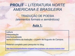 PROLIT – LITERATURA NORTE
     AMERICANA E BRASILEIRA
                TRADUÇÃO DE POESIA
            (elementos formais e semânticos)

                                  Aula 1:

Leitura
interpretação
intertextualidade
teoria brasileira da tradução – a partir de Augusto de Campos.

Material completo para pesquisa no blog:
http://eecummingsbioflashes.blogspot.com.br/p/aula-i-de-campos-tradutor.html
 