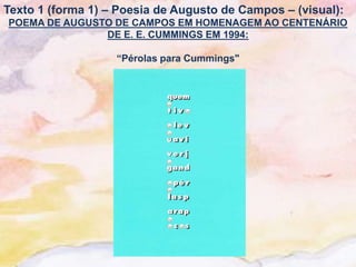 Texto 1 (forma 1) – Poesia de Augusto de Campos – (visual):
POEMA DE AUGUSTO DE CAMPOS EM HOMENAGEM AO CENTENÁRIO
               DE E. E. CUMMINGS EM 1994:

                   “Pérolas para Cummings"
 