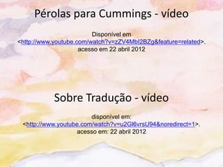 Pérolas para Cummings - vídeo
                         Disponível em
<http://www.youtube.com/watch?v=zZV4MbI2BZg&feature=related>.
                     acesso em 22 abril 2012




           Sobre Tradução - vídeo
                        disponível em:
 <http://www.youtube.com/watch?v=u2Gl6vrsU94&noredirect=1>.
                   acesso em: 22 abril 2012
 