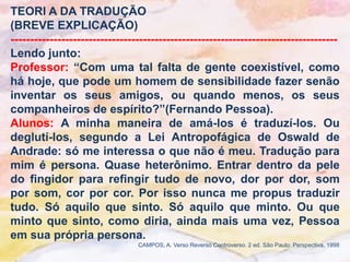 TEORI A DA TRADUÇÃO
(BREVE EXPLICAÇÃO)
------------------------------------------------------------------------------------
Lendo junto:
Professor: “Com uma tal falta de gente coexistível, como
há hoje, que pode um homem de sensibilidade fazer senão
inventar os seus amigos, ou quando menos, os seus
companheiros de espírito?”(Fernando Pessoa).
Alunos: A minha maneira de amá-los é traduzí-los. Ou
deglutí-los, segundo a Lei Antropofágica de Oswald de
Andrade: só me interessa o que não é meu. Tradução para
mim é persona. Quase heterônimo. Entrar dentro da pele
do fingidor para refingir tudo de novo, dor por dor, som
por som, cor por cor. Por isso nunca me propus traduzir
tudo. Só aquilo que sinto. Só aquilo que minto. Ou que
minto que sinto, como diria, ainda mais uma vez, Pessoa
em sua própria persona.
                                CAMPOS, A. Verso Reverso Controverso. 2 ed. São Paulo: Perspectiva, 1998
 