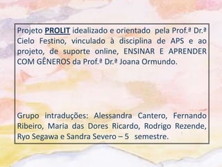 Projeto PROLIT idealizado e orientado pela Prof.ª Dr.ª
Cielo Festino, vinculado à disciplina de APS e ao
projeto, de suporte online, ENSINAR E APRENDER
COM GÊNEROS da Prof.ª Dr.ª Joana Ormundo.




Grupo intraduções: Alessandra Cantero, Fernando
Ribeiro, Maria das Dores Ricardo, Rodrigo Rezende,
Ryo Segawa e Sandra Severo – 5 semestre.
 