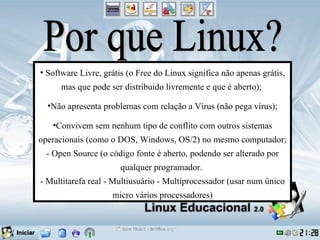 • Software Livre, grátis (o Free do Linux significa não apenas grátis,
      mas que pode ser distribuido livremente e que é aberto);

  •Não apresenta problemas com relação a Vírus (não pega vírus);

   •Convivem sem nenhum tipo de conflito com outros sistemas
operacionais (como o DOS, Windows, OS/2) no mesmo computador;
 - Open Source (o código fonte é aberto, podendo ser alterado por
                      qualquer programador.
- Multitarefa real - Multiusuário - Multiprocessador (usar num único
                    micro vários processadores)
 
