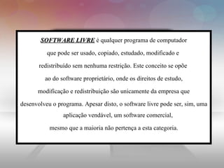 SOFTWARE LIVRE é qualquer programa de computador

          que pode ser usado, copiado, estudado, modificado e

       redistribuído sem nenhuma restrição. Este conceito se opõe

         ao do software proprietário, onde os direitos de estudo,

      modificação e redistribuição são unicamente da empresa que

desenvolveu o programa. Apesar disto, o software livre pode ser, sim, uma
                aplicação vendável, um software comercial,

           mesmo que a maioria não pertença a esta categoria.
 