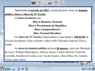 Apresenta Conteúdo do MEC constituído pelas obras do domínio
público, hinos e vídeos da TV Escola.
         Os hinos brasileiros são :
                           Hino à Bandeira Nacional,
                       Hino à Proclamação da República,
                             Hino à Independência e
                            Hino Nacional Brasileiro.
                                            Brasileiro
         Os vídeos da TV Escola compreendem o equivalente a 100 DVDs de
diversas disciplinas. Estão incluídos vídeos sobre Educação Especial, Ética e
Saúde.
         As obras de domínio público incluem 86 autores, entre eles Machado
                                                     autores
de Assis, William Shakespeare, Affonso Arinos, Charles Darwin, Cristovão
Colombo, Euclides da Cunha, Luis Vaz de Camões, Olavo Bilac, Pe. Antônio
Vieira, entre outros.
 