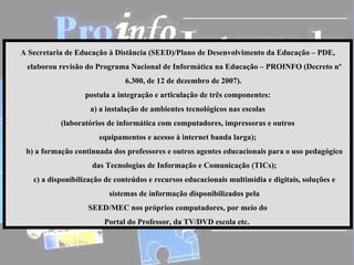 A Secretaria de Educação à Distância (SEED)/Plano de Desenvolvimento da Educação – PDE,
 elaborou revisão do Programa Nacional de Informática na Educação – PROINFO (Decreto nº
                              6.300, de 12 de dezembro de 2007).
                  postula a integração e articulação de três componentes:
                    a) a instalação de ambientes tecnológicos nas escolas
           (laboratórios de informática com computadores, impressoras e outros
                       equipamentos e acesso à internet banda larga);
 b) a formação continuada dos professores e outros agentes educacionais para o uso pedagógico
                    das Tecnologias de Informação e Comunicação (TICs);
   c) a disponibilização de conteúdos e recursos educacionais multimídia e digitais, soluções e
                          sistemas de informação disponibilizados pela
                   SEED/MEC nos próprios computadores, por meio do
                        Portal do Professor, da TV/DVD escola etc.
 