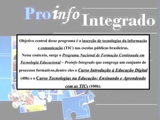 Objetivo central desse programa é a inserção de tecnologias da informação
          e comunicação (TIC) nas escolas públicas brasileiras.
 Nesse contexto, surge o Programa Nacional de Formação Continuada em
Tecnologia Educacional – Proinfo Integrado que congrega um conjunto de
processos formativos,dentre eles o Curso Introdução à Educação Digital

(40h) e o Curso Tecnologias na Educação: Ensinando e Aprendendo

                          com as TICs (100h).
 
