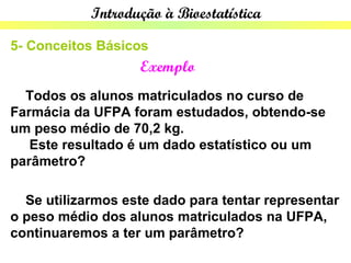Introdução à Bioestatística

5- Conceitos Básicos
                   Exemplo
  Todos os alunos matriculados no curso de
Farmácia da UFPA foram estudados, obtendo-se
um peso médio de 70,2 kg.
   Este resultado é um dado estatístico ou um
parâmetro?

  Se utilizarmos este dado para tentar representar
o peso médio dos alunos matriculados na UFPA,
continuaremos a ter um parâmetro?
 