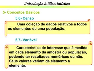 Introdução à Bioestatística

5- Conceitos Básicos
      5.6- Censo
       Uma coleção de dados relativos a todos
  os elementos de uma população.


      5.7- Variável

       Característica de interesse que é medida
   em cada elemento da amostra ou população,
   podendo ter resultados numéricos ou não.
   Seus valores variam de elemento a
   elemento.
 