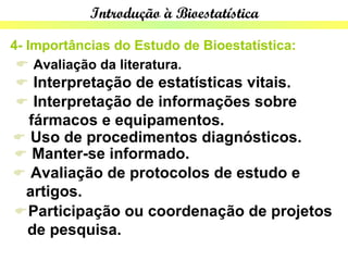 Introdução à Bioestatística

4- Importâncias do Estudo de Bioestatística:
  Avaliação da literatura.
  Interpretação de estatísticas vitais.
  Interpretação de informações sobre
  fármacos e equipamentos.
 Uso de procedimentos diagnósticos.
 Manter-se informado.
 Avaliação de protocolos de estudo e
 artigos.
 Participação ou coordenação de projetos
 de pesquisa.
 