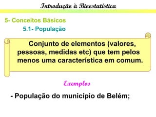 Introdução à Bioestatística

5- Conceitos Básicos
      5.1- População

       Conjunto de elementos (valores,
    pessoas, medidas etc) que tem pelos
    menos uma característica em comum.


                   Exemplos
 - População do município de Belém;
 