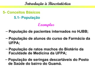 Introdução à Bioestatística

5- Conceitos Básicos
      5.1- População
                  Exemplos
 – População de pacientes internados no HJBB;
 – População de alunos do curso de Farmácia da
   UFPA;
 – População de ratos machos do Biotério da
   Faculdade de Medicina da UFPA;
 – População de seringas descartáveis do Posto
   de Saúde do bairro do Guamá.
 