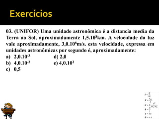 03. (UNIFOR) Uma unidade astronômica é a distancia media da
Terra ao Sol, aproximadamente 1,5.108km. A velocidade da luz
vale aproximadamente, 3,0.108m/s. esta velocidade, expressa em
unidades astronômicas por segundo é, aproximadamente:
a) 2,0.10-3         d) 2,0
b) 4,0.10-2         e) 4,0.102
c) 0,5
 