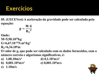 05. (UECEVest) A aceleração da gravidade pode ser calculada pela
equação:


Onde:
M=5,98.1024kg
G=6,67.10-11N.m²/kg²
RT=6,34.106m
O valor de g, que pode ser calculado com os dados fornecidos, com o
número correto e algarismos significativos, é:
a) 1,00.10m/s²              d) 0,1.10³m/s²
b) 0,001.104m/s²            e) 0,001.104m/s
c) 1.10m/s
 