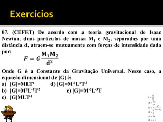 07. (CEFET) De acordo com a teoria gravitacional de Isaac
Newton, duas partículas de massa M1 e M2, separadas por uma
distância d, atraem-se mutuamente com forças de intensidade dada
por:


Onde G é a Constante da Gravitação Universal. Nesse caso, a
equação dimensional de [G] é:
a) [G]=MLT²        d) [G]=M-1L³T-2
b) [G]=M²L-1T-2            e) [G]=M-2L-3T
c) [G]MLT-1
 